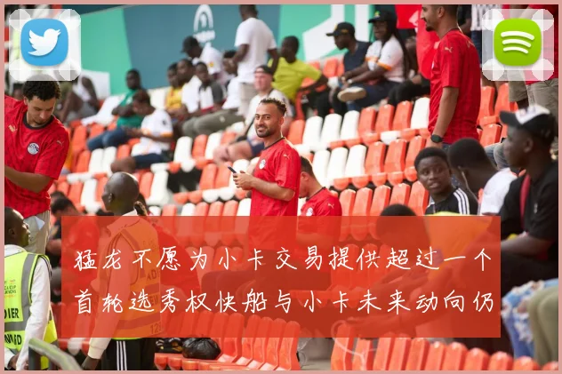 猛龙不愿为小卡交易提供超过一个首轮选秀权快船与小卡未来动向仍不明朗