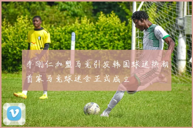 李刚仁加盟马竞引发韩国球迷热潮首家马竞球迷会正式成立