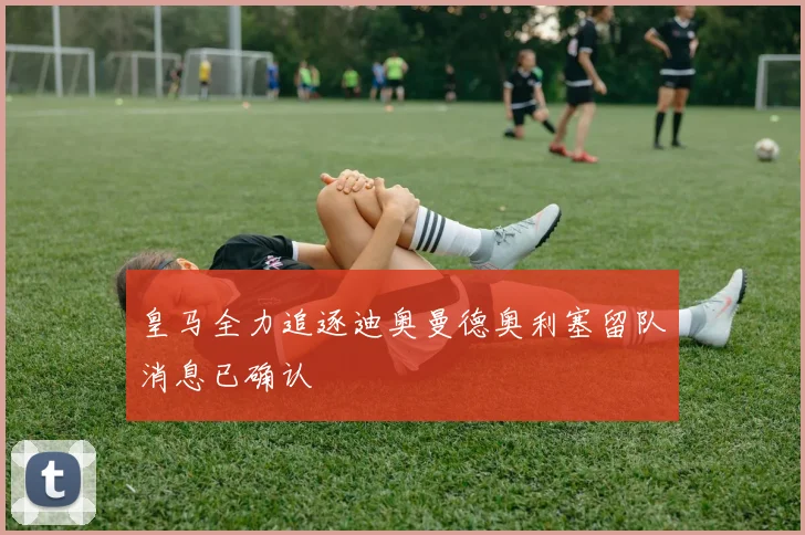 皇马全力追逐迪奥曼德奥利塞留队消息已确认