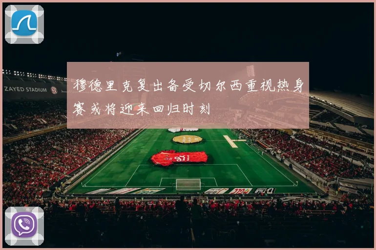 穆德里克复出备受切尔西重视热身赛或将迎来回归时刻